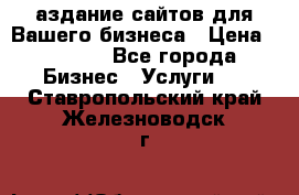 Cаздание сайтов для Вашего бизнеса › Цена ­ 5 000 - Все города Бизнес » Услуги   . Ставропольский край,Железноводск г.